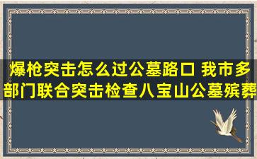 爆枪突击怎么过公墓路口 我市多部门联合突击检查八宝山公墓殡葬一条街